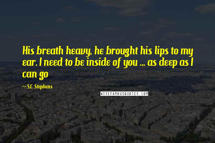 S.C. Stephens Quotes: His breath heavy, he brought his lips to my ear. I need to be inside of you ... as deep as I can go