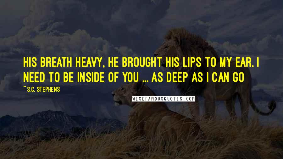 S.C. Stephens Quotes: His breath heavy, he brought his lips to my ear. I need to be inside of you ... as deep as I can go