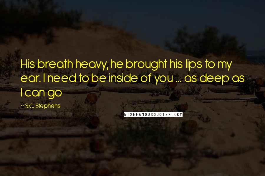 S.C. Stephens Quotes: His breath heavy, he brought his lips to my ear. I need to be inside of you ... as deep as I can go