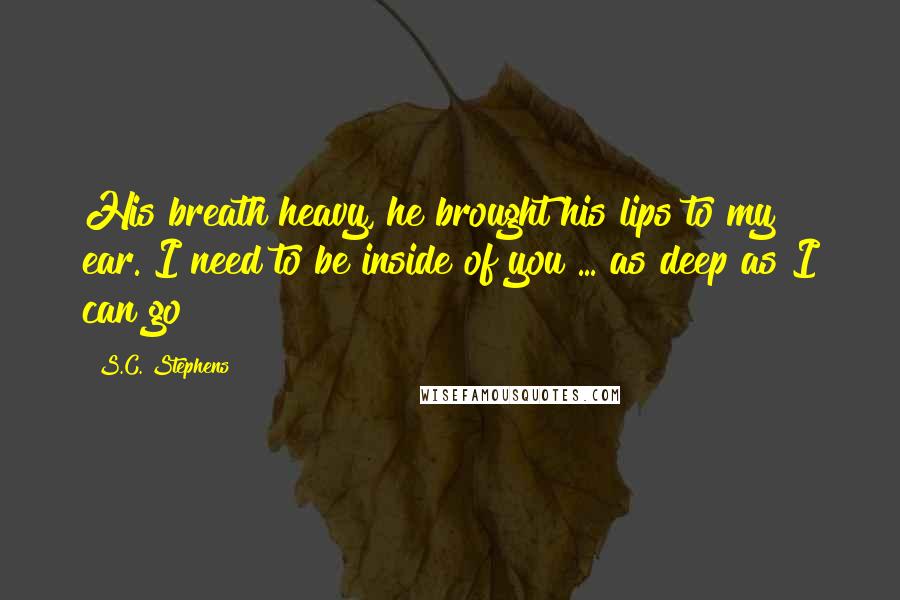 S.C. Stephens Quotes: His breath heavy, he brought his lips to my ear. I need to be inside of you ... as deep as I can go