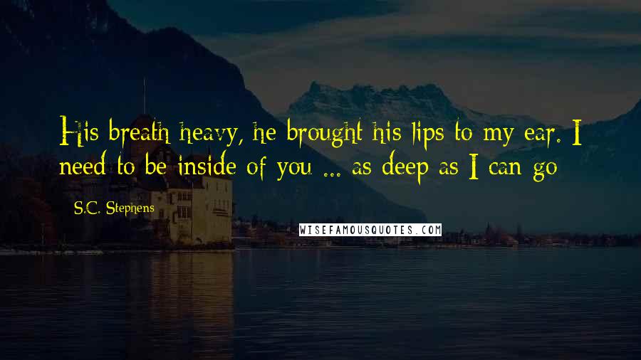 S.C. Stephens Quotes: His breath heavy, he brought his lips to my ear. I need to be inside of you ... as deep as I can go