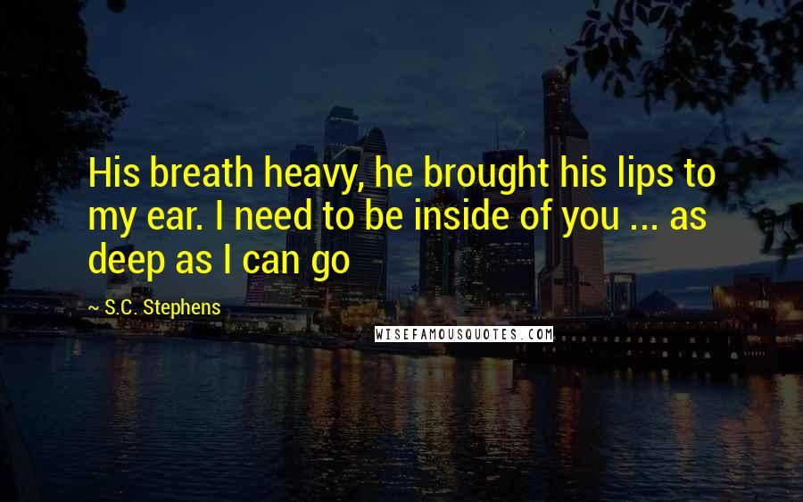 S.C. Stephens Quotes: His breath heavy, he brought his lips to my ear. I need to be inside of you ... as deep as I can go