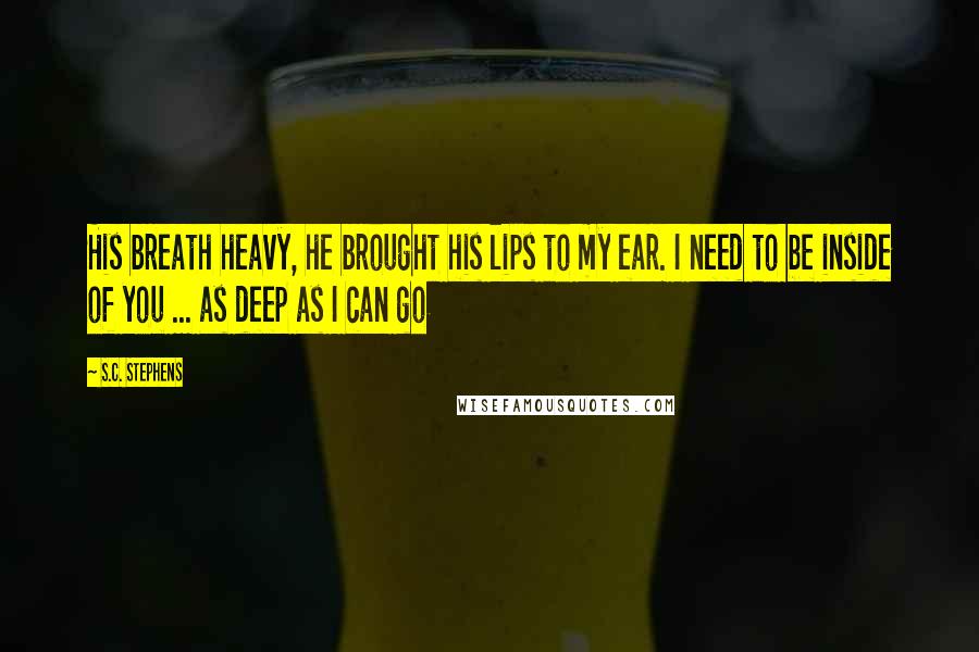 S.C. Stephens Quotes: His breath heavy, he brought his lips to my ear. I need to be inside of you ... as deep as I can go