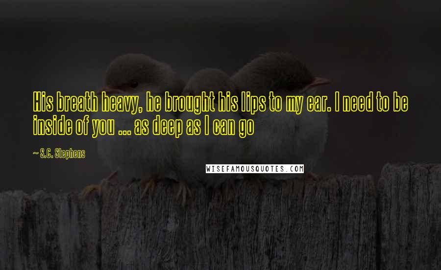 S.C. Stephens Quotes: His breath heavy, he brought his lips to my ear. I need to be inside of you ... as deep as I can go