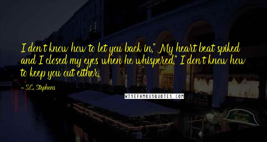 S.C. Stephens Quotes: I don't know how to let you back in." My heart beat spiked and I closed my eyes when he whispered," I don't know how to keep you out either.