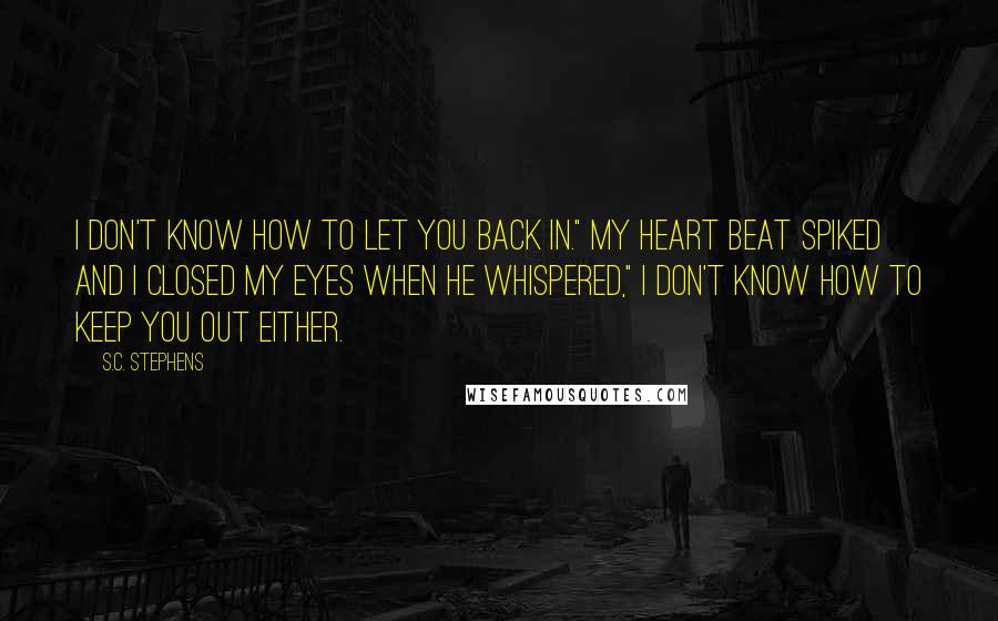 S.C. Stephens Quotes: I don't know how to let you back in." My heart beat spiked and I closed my eyes when he whispered," I don't know how to keep you out either.