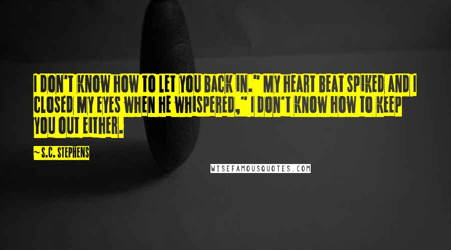 S.C. Stephens Quotes: I don't know how to let you back in." My heart beat spiked and I closed my eyes when he whispered," I don't know how to keep you out either.