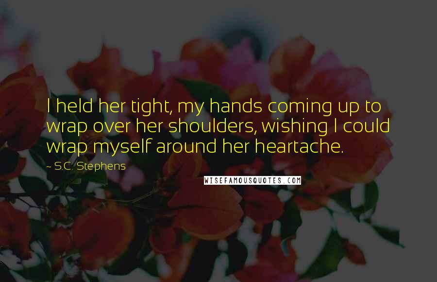 S.C. Stephens Quotes: I held her tight, my hands coming up to wrap over her shoulders, wishing I could wrap myself around her heartache.