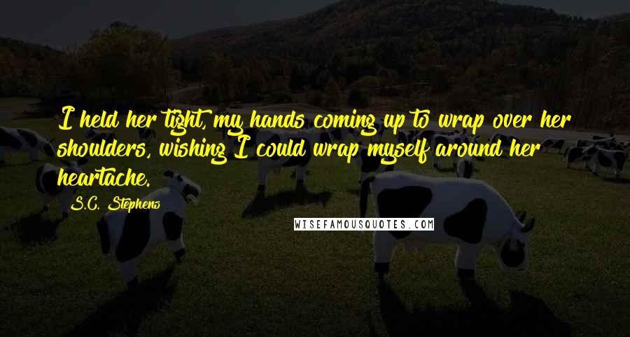 S.C. Stephens Quotes: I held her tight, my hands coming up to wrap over her shoulders, wishing I could wrap myself around her heartache.