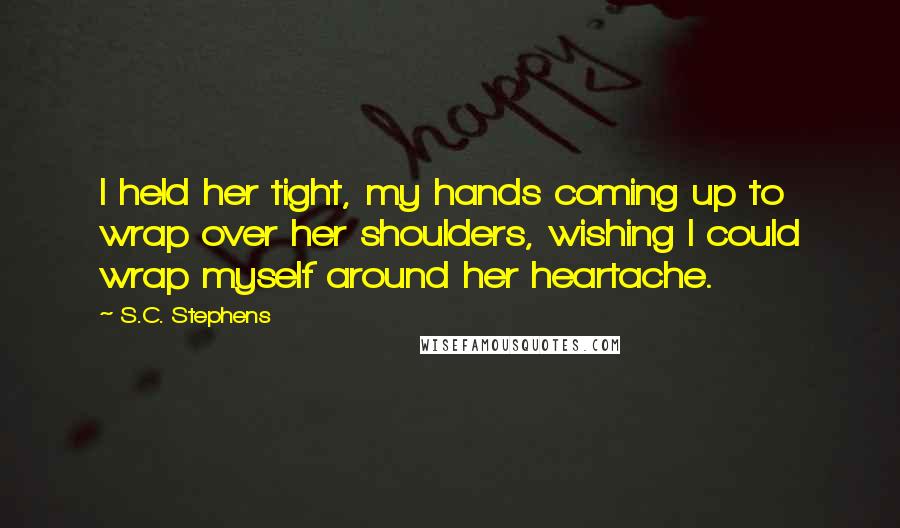S.C. Stephens Quotes: I held her tight, my hands coming up to wrap over her shoulders, wishing I could wrap myself around her heartache.