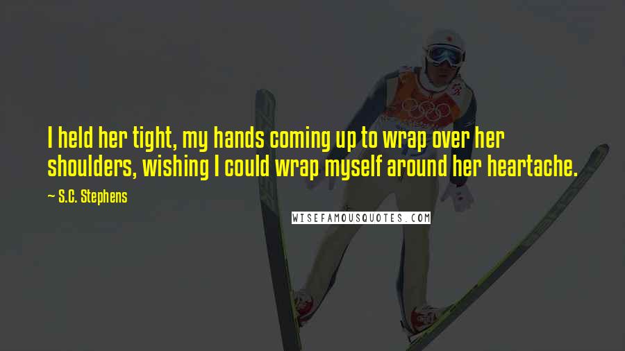 S.C. Stephens Quotes: I held her tight, my hands coming up to wrap over her shoulders, wishing I could wrap myself around her heartache.