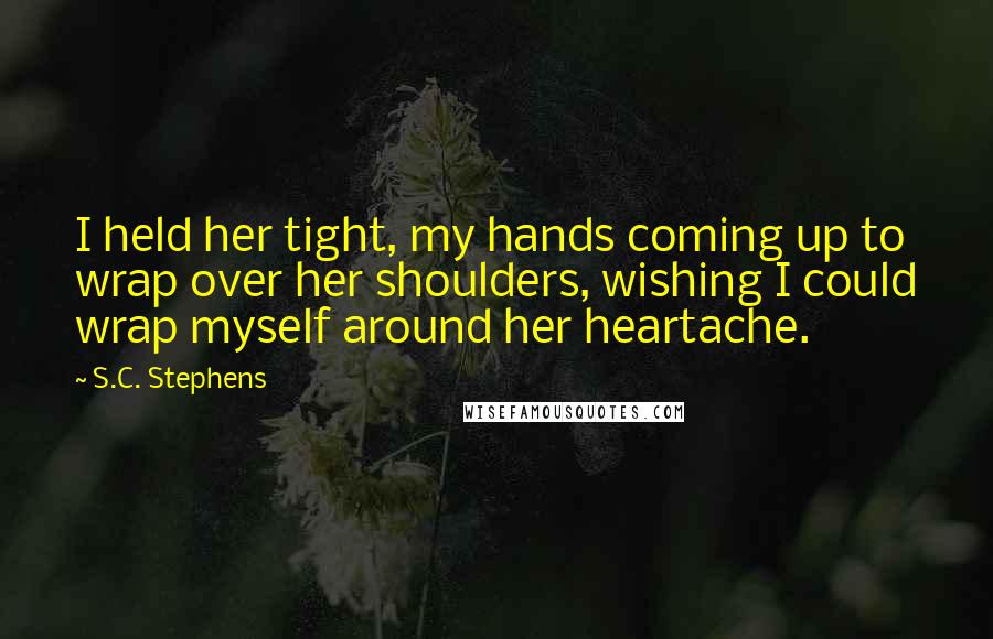 S.C. Stephens Quotes: I held her tight, my hands coming up to wrap over her shoulders, wishing I could wrap myself around her heartache.
