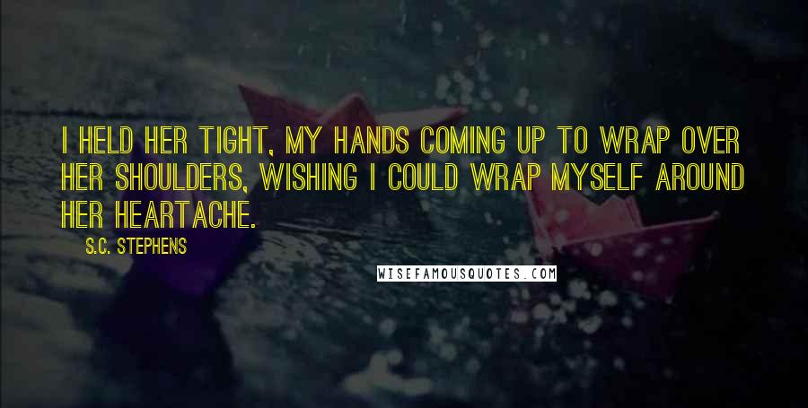 S.C. Stephens Quotes: I held her tight, my hands coming up to wrap over her shoulders, wishing I could wrap myself around her heartache.