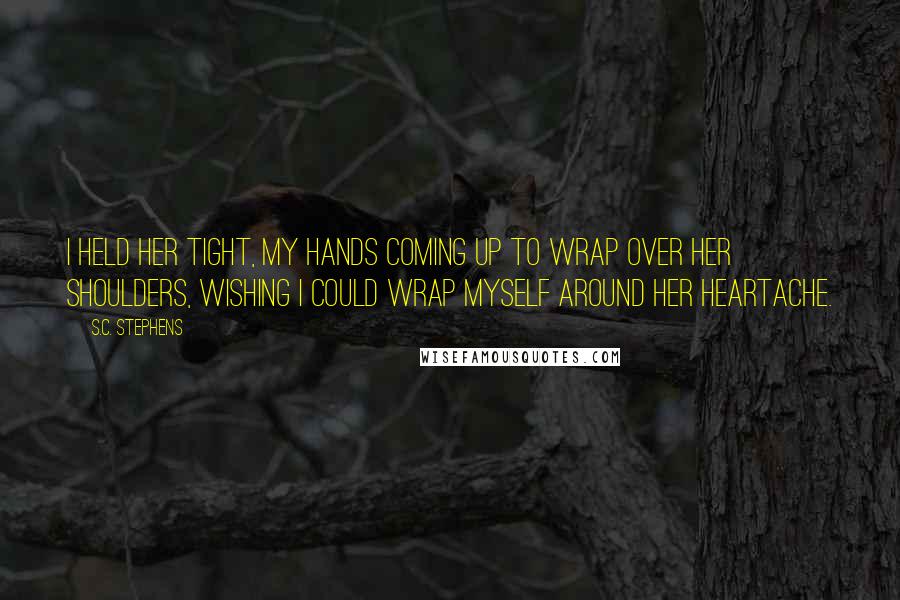 S.C. Stephens Quotes: I held her tight, my hands coming up to wrap over her shoulders, wishing I could wrap myself around her heartache.