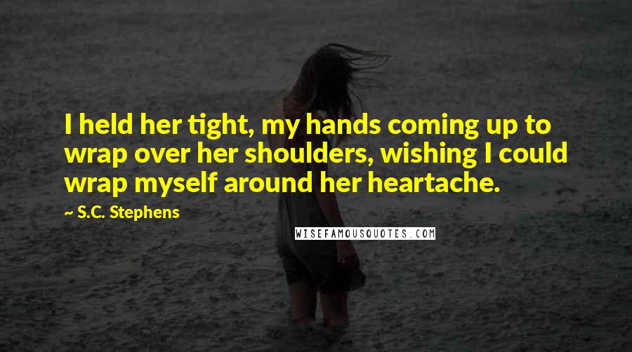 S.C. Stephens Quotes: I held her tight, my hands coming up to wrap over her shoulders, wishing I could wrap myself around her heartache.