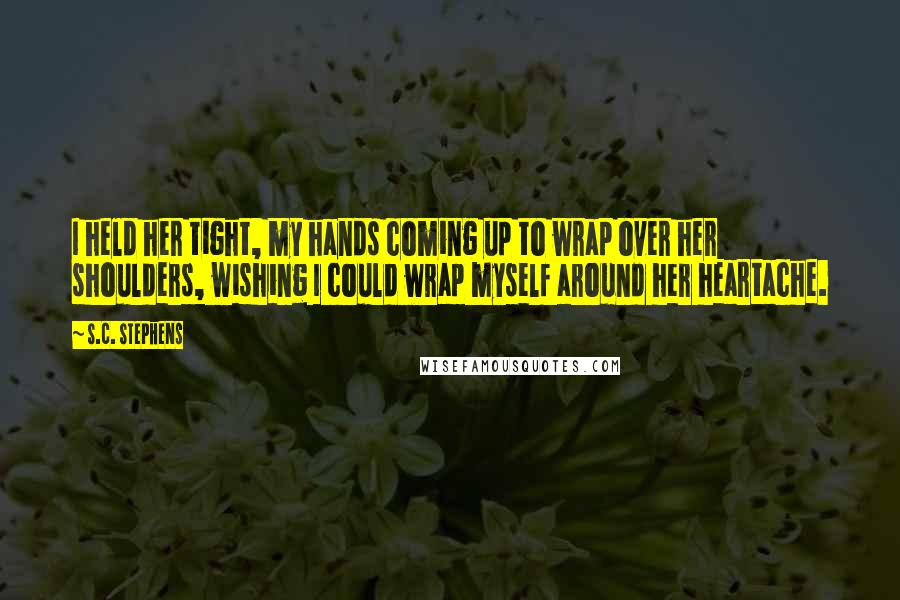 S.C. Stephens Quotes: I held her tight, my hands coming up to wrap over her shoulders, wishing I could wrap myself around her heartache.