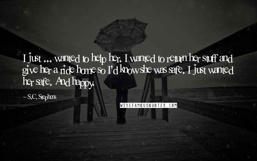 S.C. Stephens Quotes: I just ... wanted to help her. I wanted to return her stuff and give her a ride home so I'd know she was safe. I just wanted her safe. And happy.