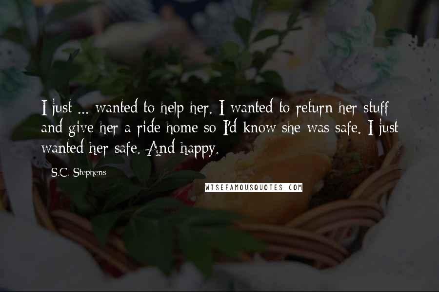 S.C. Stephens Quotes: I just ... wanted to help her. I wanted to return her stuff and give her a ride home so I'd know she was safe. I just wanted her safe. And happy.