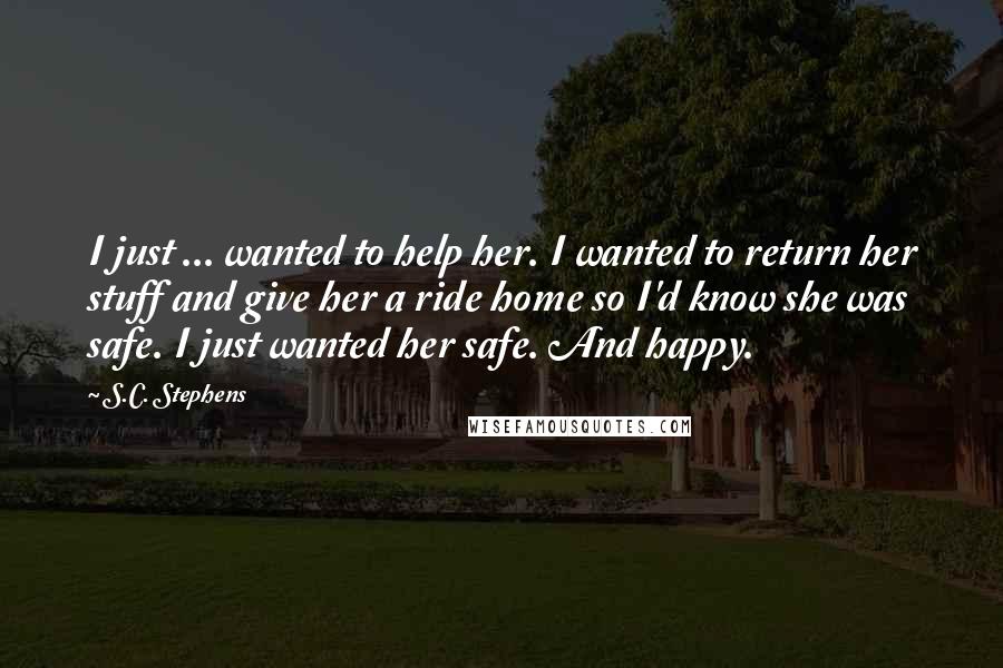 S.C. Stephens Quotes: I just ... wanted to help her. I wanted to return her stuff and give her a ride home so I'd know she was safe. I just wanted her safe. And happy.