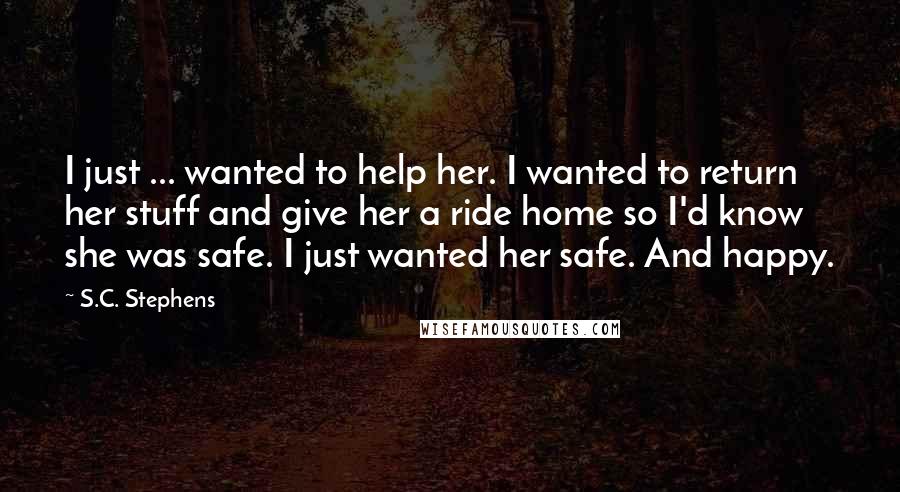 S.C. Stephens Quotes: I just ... wanted to help her. I wanted to return her stuff and give her a ride home so I'd know she was safe. I just wanted her safe. And happy.