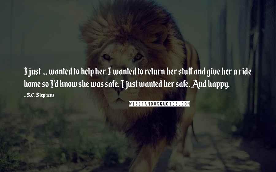 S.C. Stephens Quotes: I just ... wanted to help her. I wanted to return her stuff and give her a ride home so I'd know she was safe. I just wanted her safe. And happy.