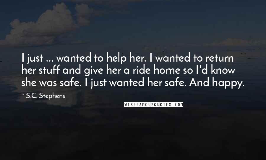 S.C. Stephens Quotes: I just ... wanted to help her. I wanted to return her stuff and give her a ride home so I'd know she was safe. I just wanted her safe. And happy.