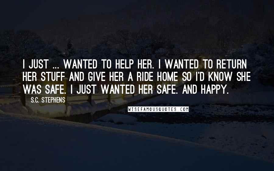 S.C. Stephens Quotes: I just ... wanted to help her. I wanted to return her stuff and give her a ride home so I'd know she was safe. I just wanted her safe. And happy.