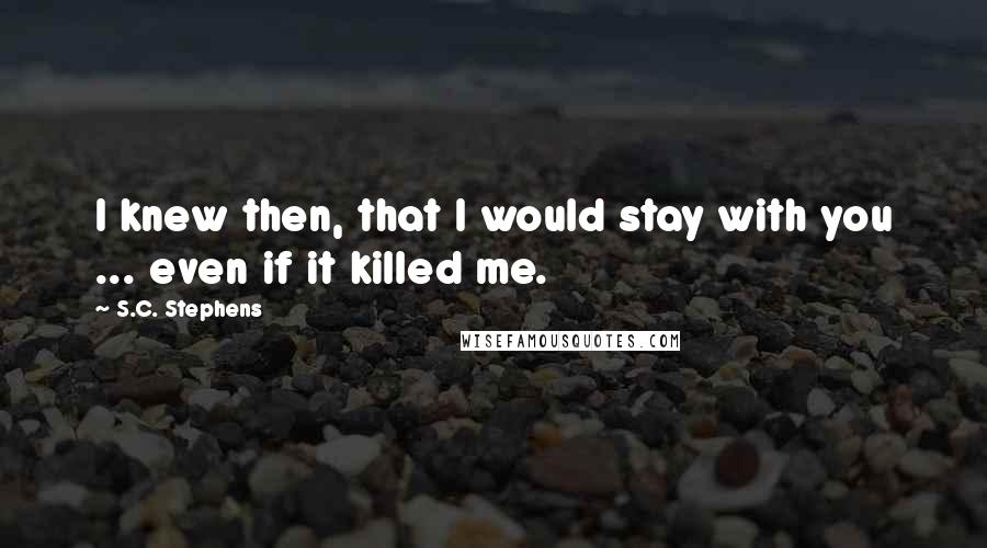 S.C. Stephens Quotes: I knew then, that I would stay with you ... even if it killed me.