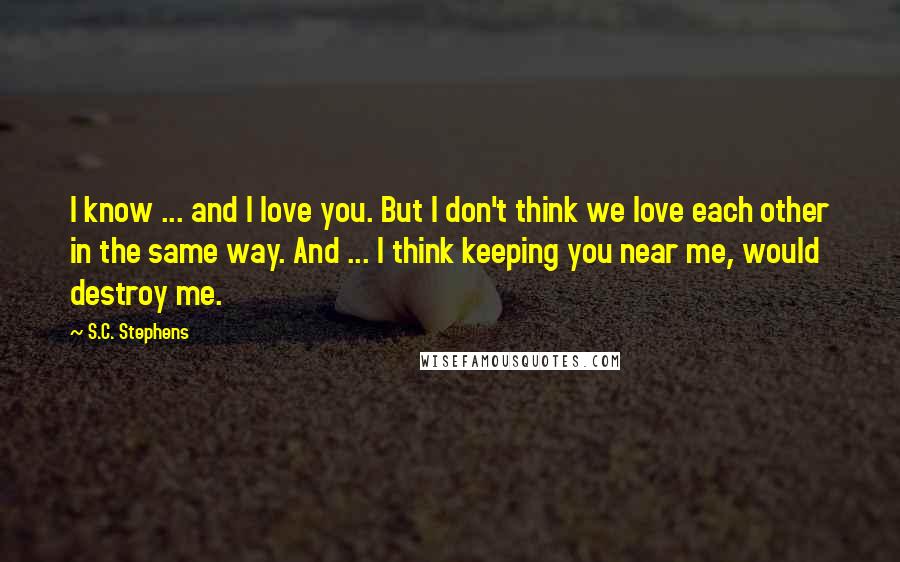 S.C. Stephens Quotes: I know ... and I love you. But I don't think we love each other in the same way. And ... I think keeping you near me, would destroy me.