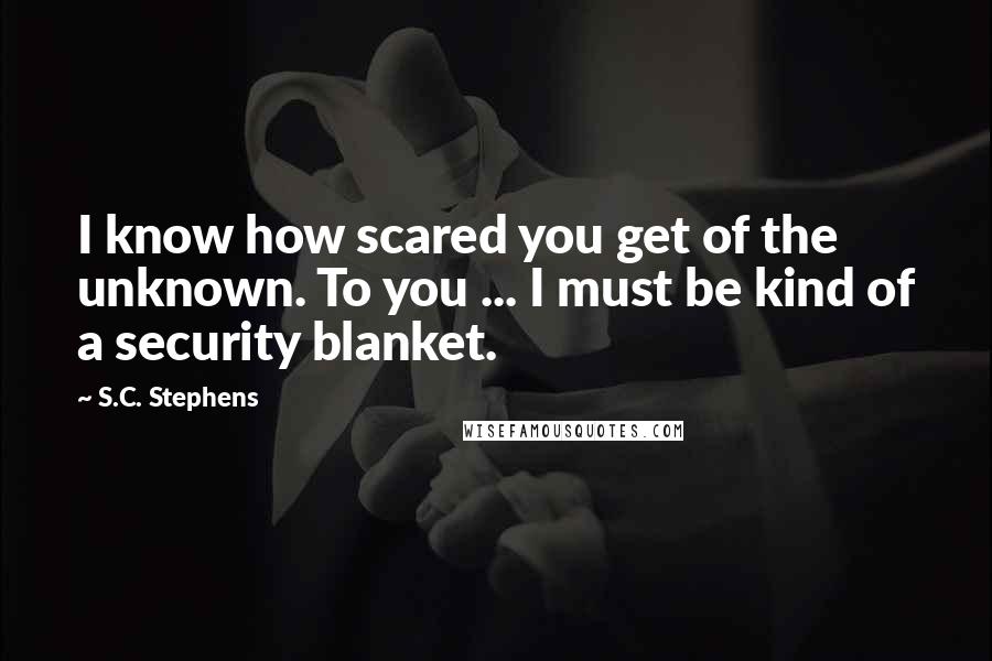 S.C. Stephens Quotes: I know how scared you get of the unknown. To you ... I must be kind of a security blanket.