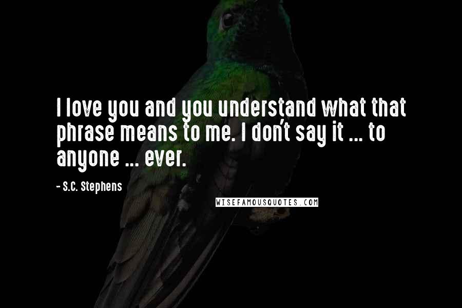 S.C. Stephens Quotes: I love you and you understand what that phrase means to me. I don't say it ... to anyone ... ever.
