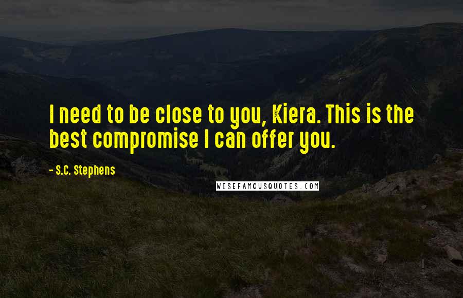 S.C. Stephens Quotes: I need to be close to you, Kiera. This is the best compromise I can offer you.