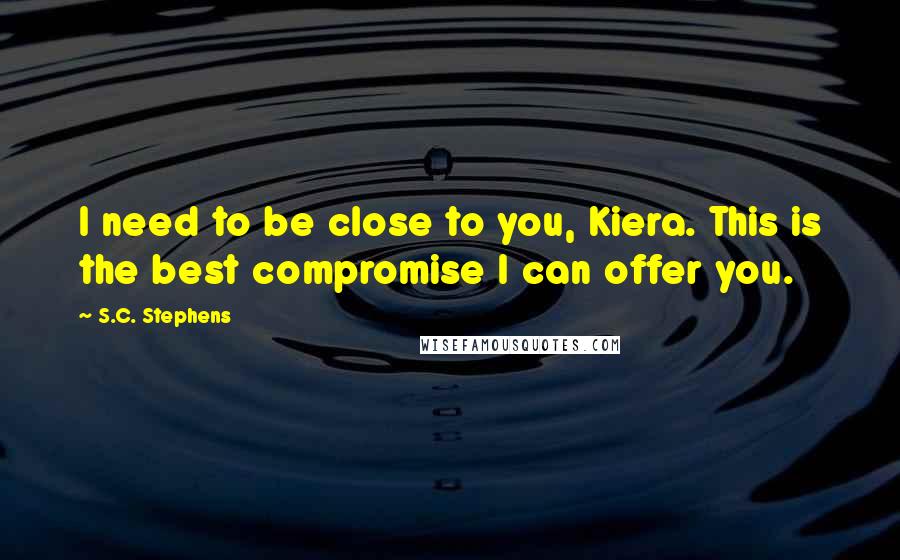 S.C. Stephens Quotes: I need to be close to you, Kiera. This is the best compromise I can offer you.