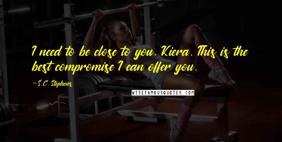 S.C. Stephens Quotes: I need to be close to you, Kiera. This is the best compromise I can offer you.