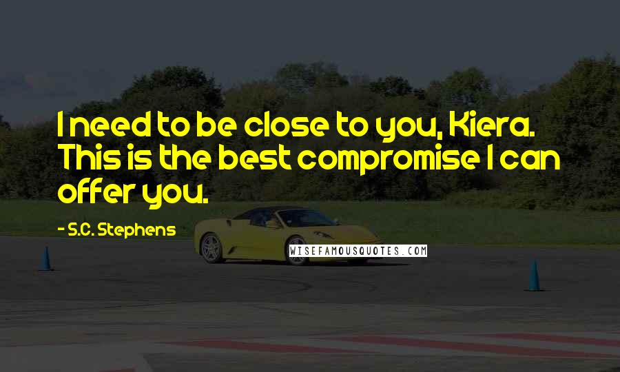 S.C. Stephens Quotes: I need to be close to you, Kiera. This is the best compromise I can offer you.