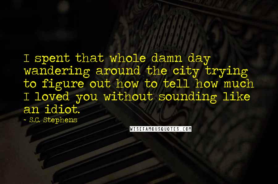 S.C. Stephens Quotes: I spent that whole damn day wandering around the city trying to figure out how to tell how much I loved you without sounding like an idiot.