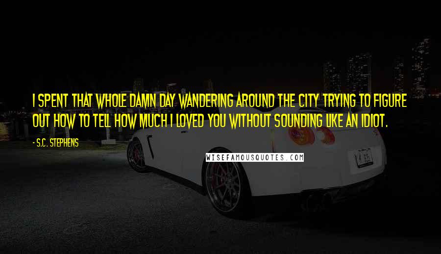 S.C. Stephens Quotes: I spent that whole damn day wandering around the city trying to figure out how to tell how much I loved you without sounding like an idiot.