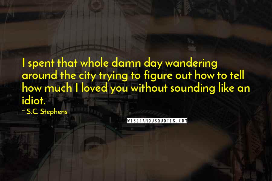 S.C. Stephens Quotes: I spent that whole damn day wandering around the city trying to figure out how to tell how much I loved you without sounding like an idiot.