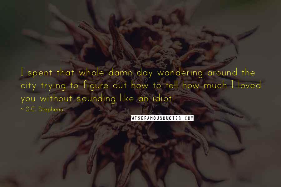 S.C. Stephens Quotes: I spent that whole damn day wandering around the city trying to figure out how to tell how much I loved you without sounding like an idiot.