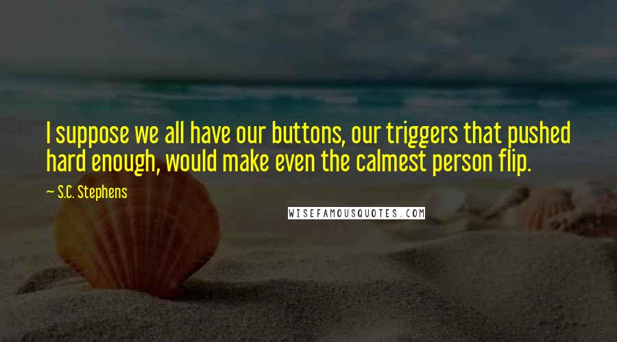 S.C. Stephens Quotes: I suppose we all have our buttons, our triggers that pushed hard enough, would make even the calmest person flip.