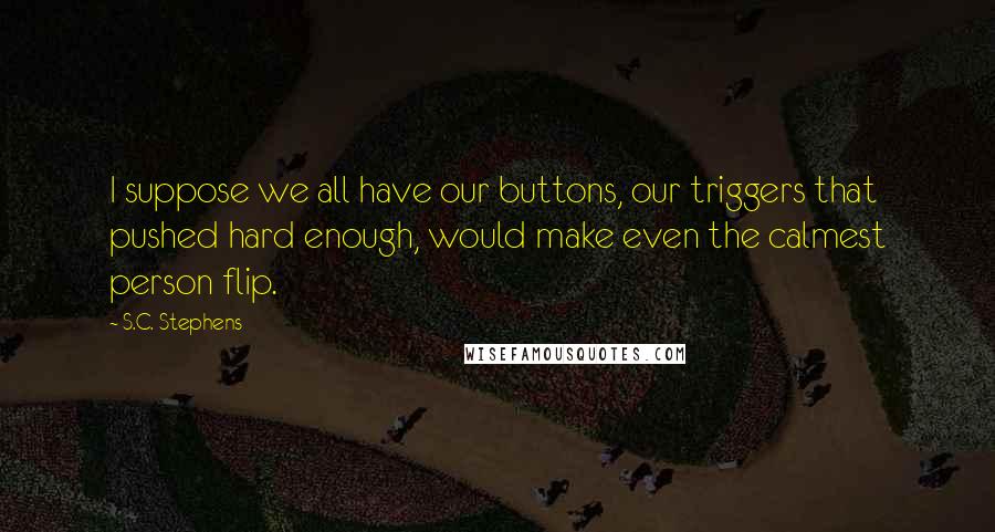 S.C. Stephens Quotes: I suppose we all have our buttons, our triggers that pushed hard enough, would make even the calmest person flip.