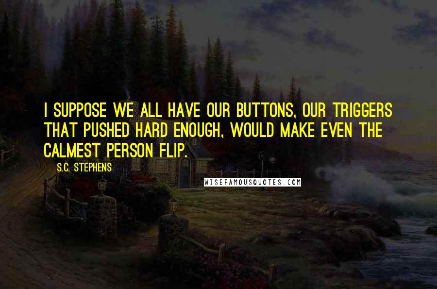 S.C. Stephens Quotes: I suppose we all have our buttons, our triggers that pushed hard enough, would make even the calmest person flip.