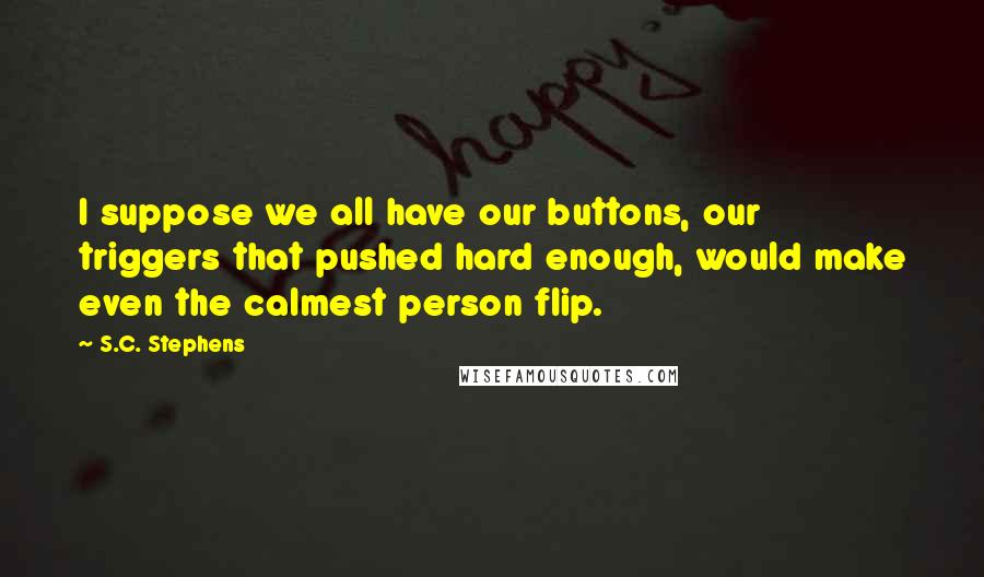 S.C. Stephens Quotes: I suppose we all have our buttons, our triggers that pushed hard enough, would make even the calmest person flip.