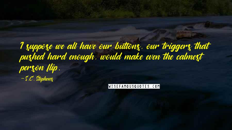 S.C. Stephens Quotes: I suppose we all have our buttons, our triggers that pushed hard enough, would make even the calmest person flip.