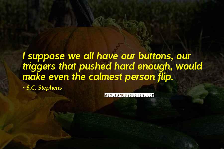 S.C. Stephens Quotes: I suppose we all have our buttons, our triggers that pushed hard enough, would make even the calmest person flip.