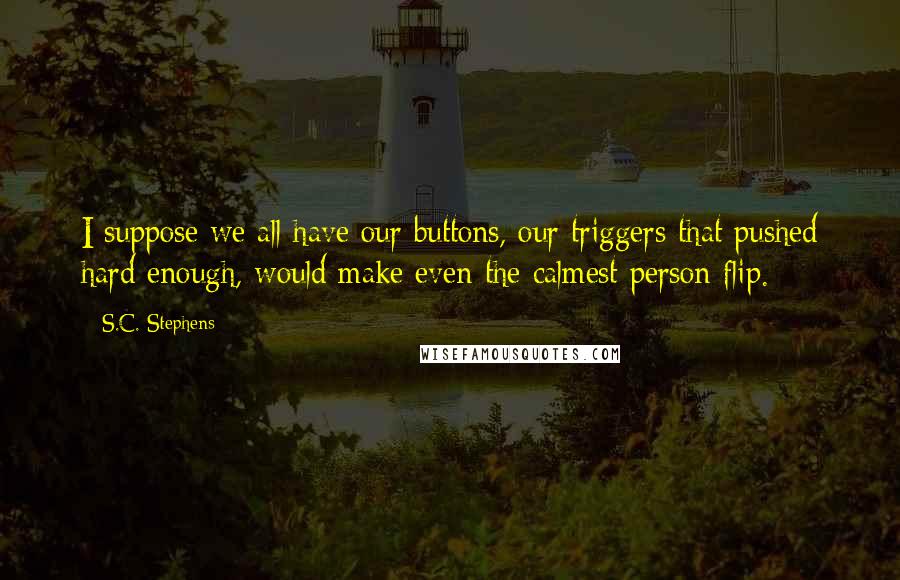 S.C. Stephens Quotes: I suppose we all have our buttons, our triggers that pushed hard enough, would make even the calmest person flip.