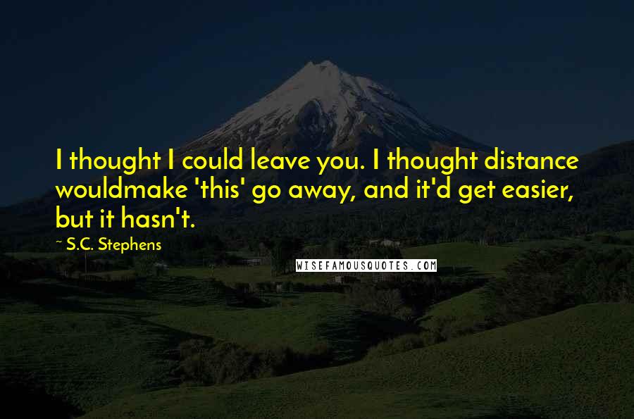 S.C. Stephens Quotes: I thought I could leave you. I thought distance wouldmake 'this' go away, and it'd get easier, but it hasn't.