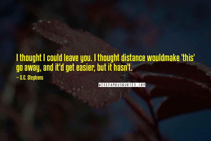 S.C. Stephens Quotes: I thought I could leave you. I thought distance wouldmake 'this' go away, and it'd get easier, but it hasn't.
