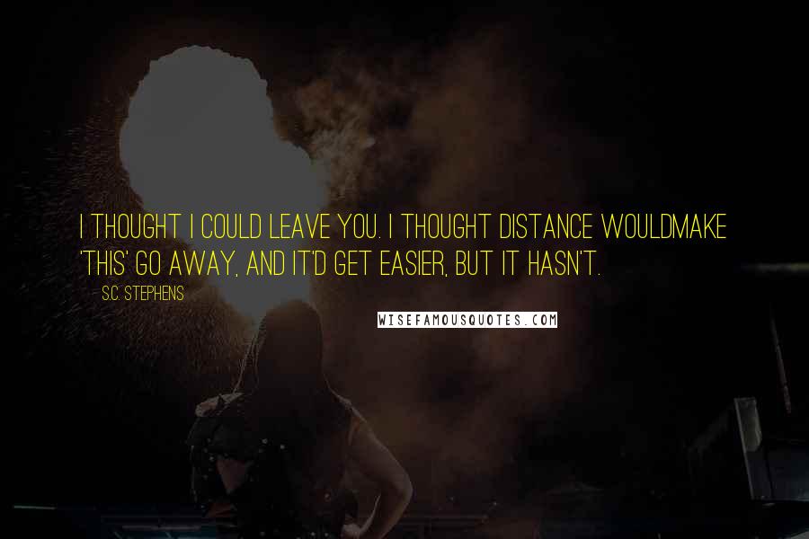 S.C. Stephens Quotes: I thought I could leave you. I thought distance wouldmake 'this' go away, and it'd get easier, but it hasn't.