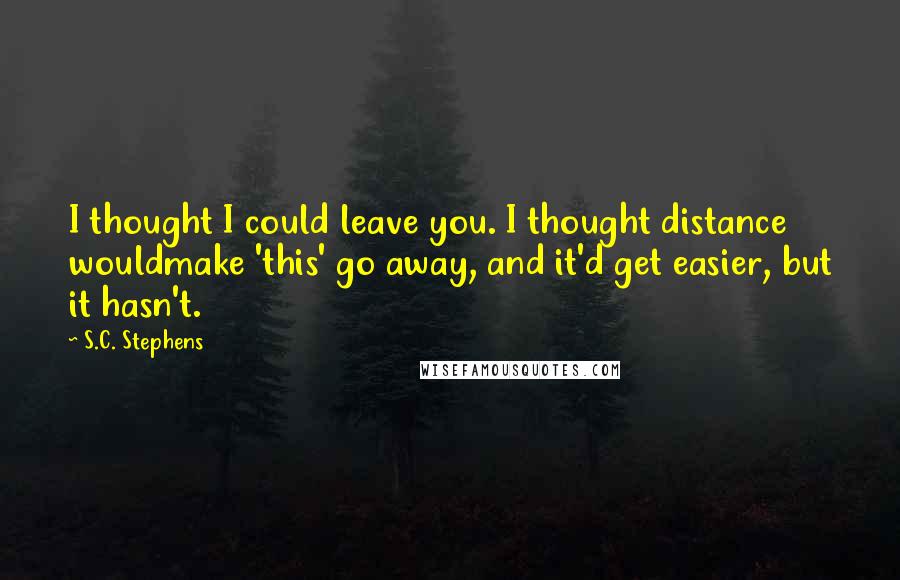 S.C. Stephens Quotes: I thought I could leave you. I thought distance wouldmake 'this' go away, and it'd get easier, but it hasn't.